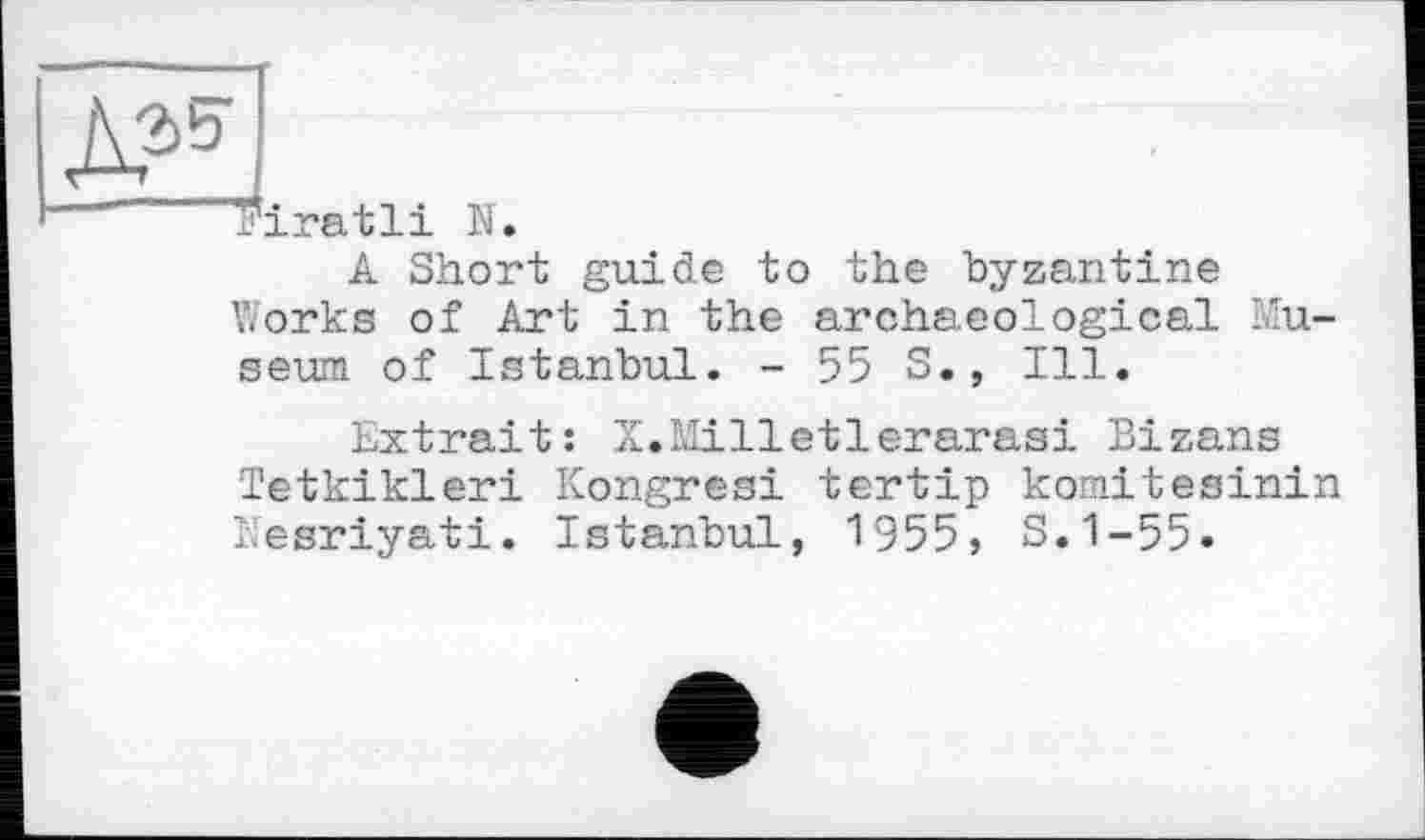 ﻿riratli N.
A Short guide to the byzantine Works of Art in the archaeological Museum of Istanbul. - 55 S., Ill.
Extrait: X.Milletlerarasi Bizans Tetkikleri Kongresi tertip komitesinin Nesriyati. Istanbul, 1955, S.1-55.